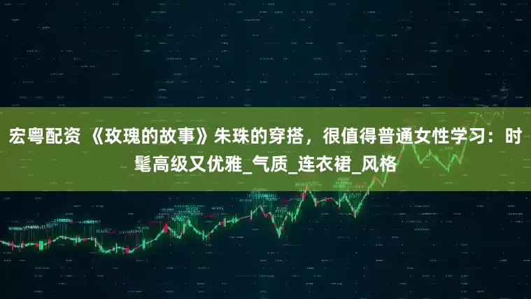 宏粤配资 《玫瑰的故事》朱珠的穿搭，很值得普通女性学习：时髦高级又优雅_气质_连衣裙_风格