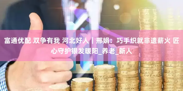 富通优配 双争有我 河北好人｜邢娟：巧手织就非遗薪火 匠心守护银发暖阳_养老_新人