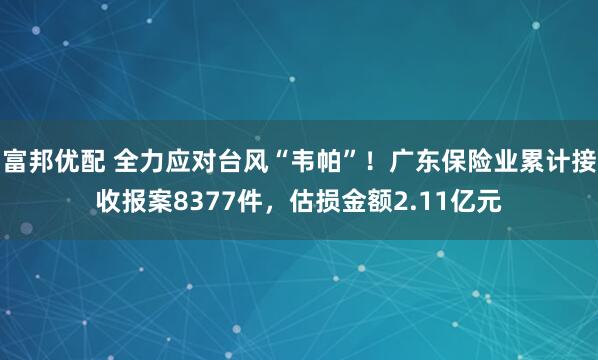 富邦优配 全力应对台风“韦帕”！广东保险业累计接收报案8377件，估损金额2.11亿元