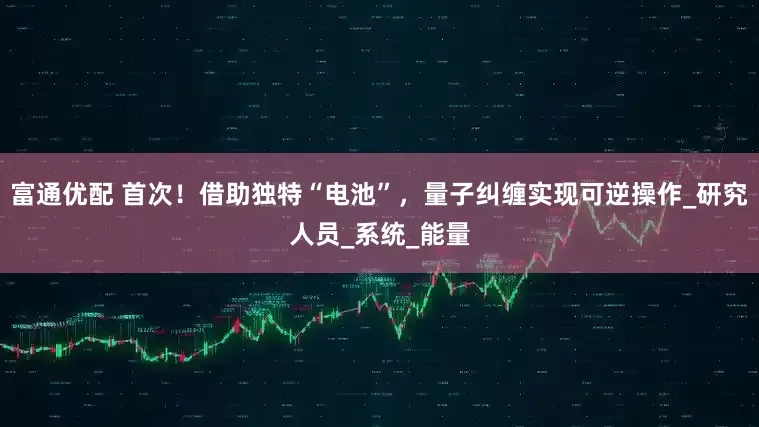 富通优配 首次！借助独特“电池”，量子纠缠实现可逆操作_研究人员_系统_能量