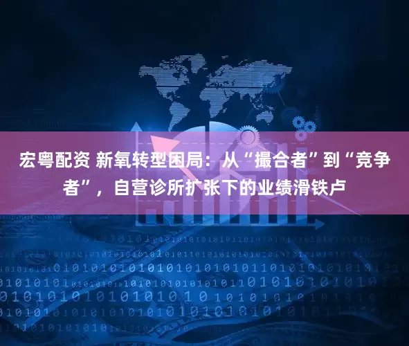 宏粤配资 新氧转型困局：从“撮合者”到“竞争者”，自营诊所扩张下的业绩滑铁卢