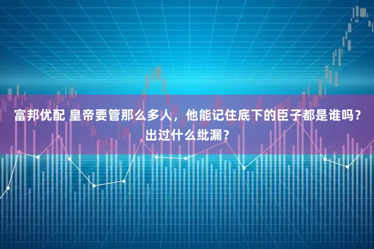 富邦优配 皇帝要管那么多人，他能记住底下的臣子都是谁吗？出过什么纰漏？